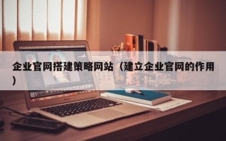 广东企业官网搭建策略网站（建立企业官网的作用）