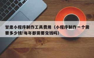 广东甘肃小程序制作工具费用（小程序制作一个需要多少钱!每年都需要交钱吗）