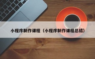 广东小程序制作课程（小程序制作课程总结）