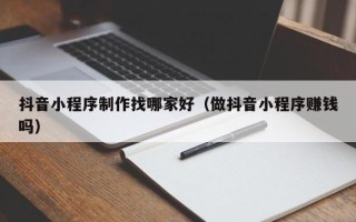 广东抖音小程序制作找哪家好（做抖音小程序赚钱吗）