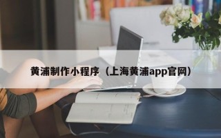 广东黄浦制作小程序（上海黄浦app官网）