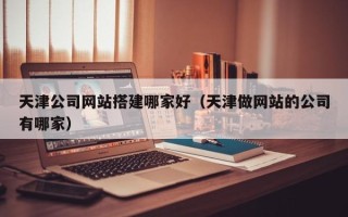 广东天津公司网站搭建哪家好（天津做网站的公司有哪家）