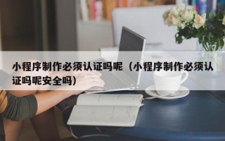 广东小程序制作必须认证吗呢（小程序制作必须认证吗呢安全吗）