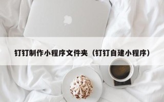 广东钉钉制作小程序文件夹（钉钉自建小程序）