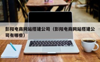 广东彭阳电商网站搭建公司（彭阳电商网站搭建公司有哪些）