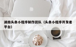 广东湖南头条小程序制作团队（头条小程序开发者平台）