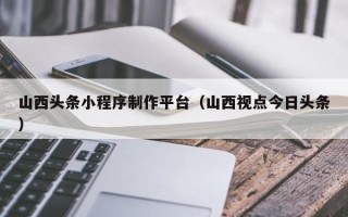 广东山西头条小程序制作平台（山西视点今日头条）